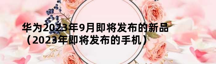 华为今年最新款手机,华为发布2023年度旗舰机型。